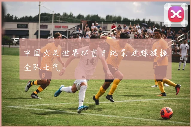 中国女足世界杯首开纪录 进球提振全队士气