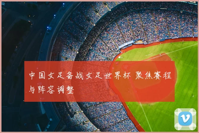 中国女足备战女足世界杯 聚焦赛程与阵容调整