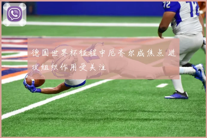 德国世界杯征程中厄齐尔成焦点 进攻组织作用受关注