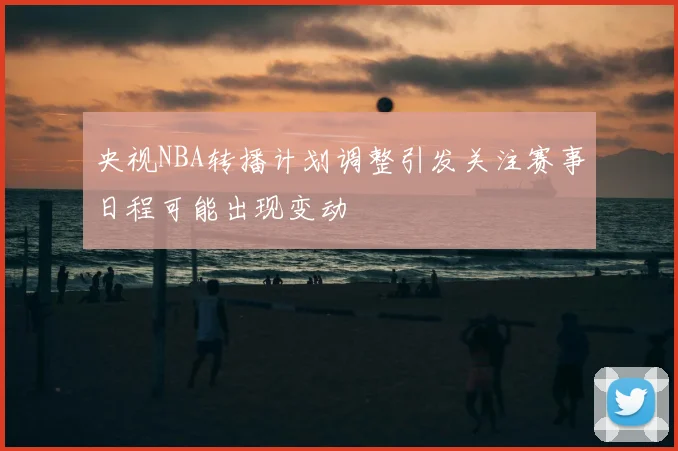 央视NBA转播计划调整引发关注赛事日程可能出现变动