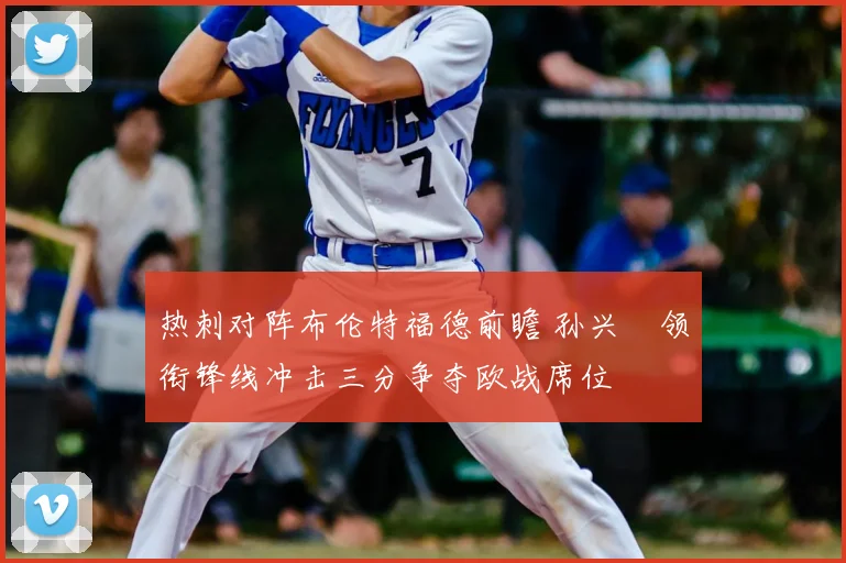 热刺对阵布伦特福德前瞻 孙兴慜领衔锋线冲击三分争夺欧战席位