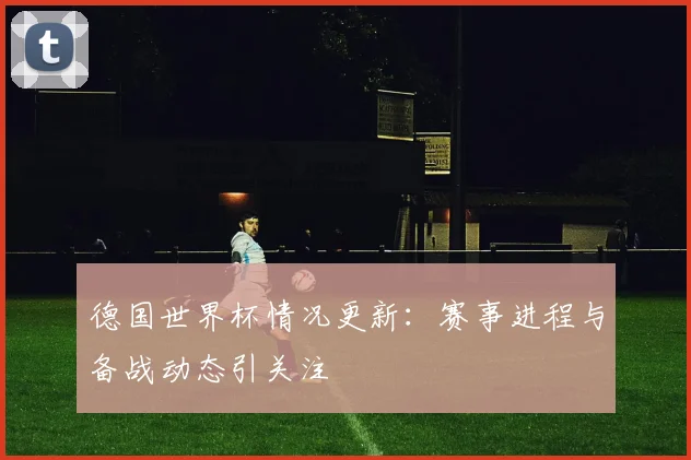 德国世界杯情况更新：赛事进程与备战动态引关注