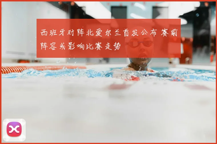 西班牙对阵北爱尔兰首发公布 赛前阵容或影响比赛走势