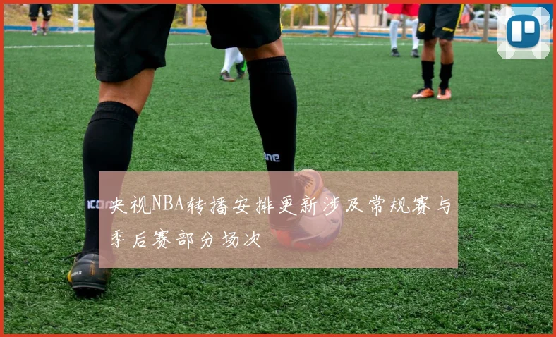 央视NBA转播安排更新涉及常规赛与季后赛部分场次