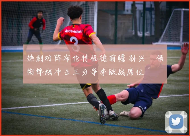 热刺对阵布伦特福德前瞻 孙兴慜领衔锋线冲击三分争夺欧战席位
