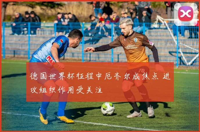 德国世界杯征程中厄齐尔成焦点 进攻组织作用受关注