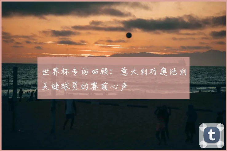 世界杯专访回顾：意大利对奥地利关键球员的赛前心声