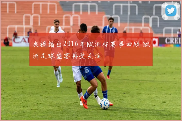 央视播出2016年欧洲杯赛事回顾 欧洲足球盛宴再受关注