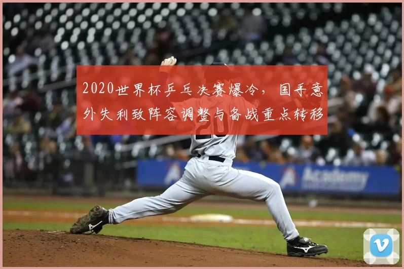 2020世界杯乒乓决赛爆冷，国手意外失利致阵容调整与备战重点转移