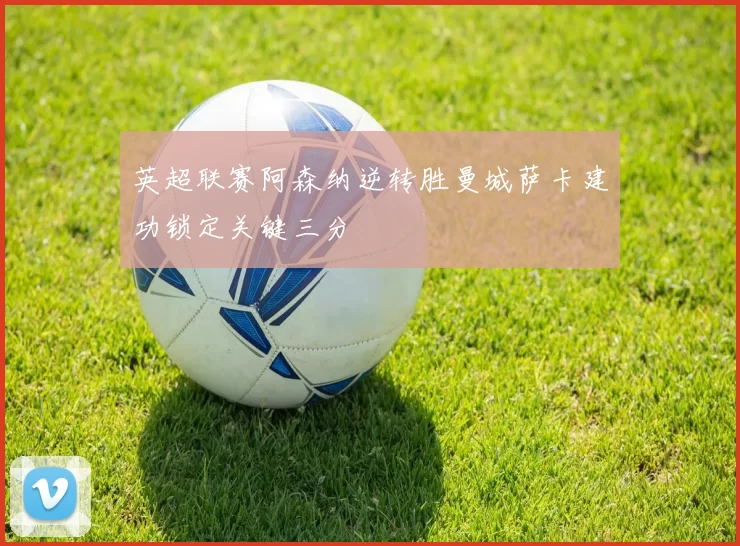 英超联赛阿森纳逆转胜曼城萨卡建功锁定关键三分