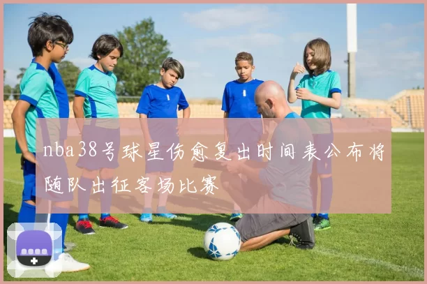 nba38号球星伤愈复出时间表公布将随队出征客场比赛