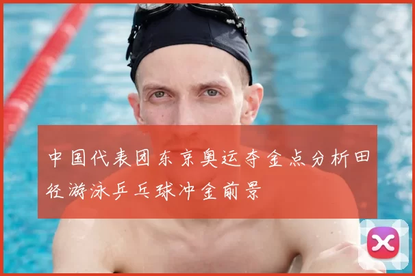 中国代表团东京奥运夺金点分析田径游泳乒乓球冲金前景