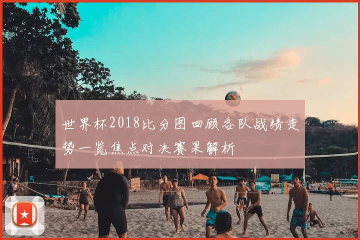 世界杯2018比分图回顾各队战绩走势一览焦点对决赛果解析