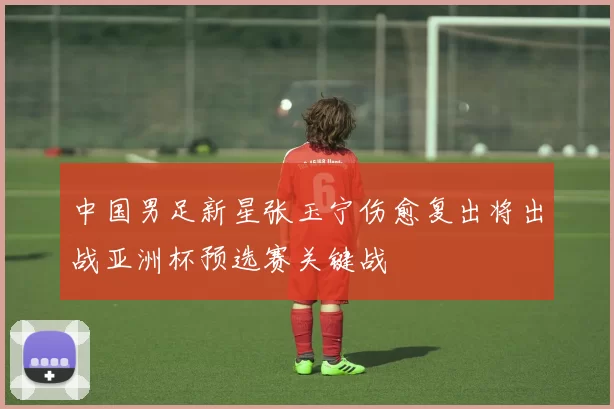 中国男足新星张玉宁伤愈复出将出战亚洲杯预选赛关键战