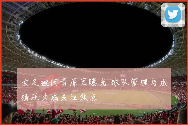 女足被问责原因曝光 球队管理与成绩压力成关注焦点