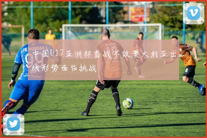中国U17亚洲杯首战不敌澳大利亚出线形势面临挑战