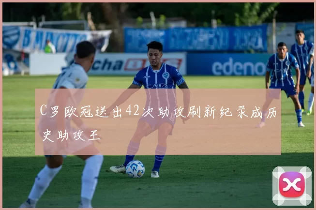 C罗欧冠送出42次助攻刷新纪录成历史助攻王