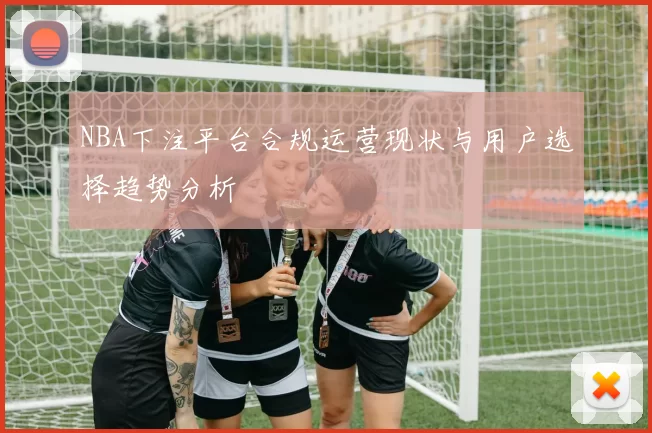 NBA下注平台合规运营现状与用户选择趋势分析