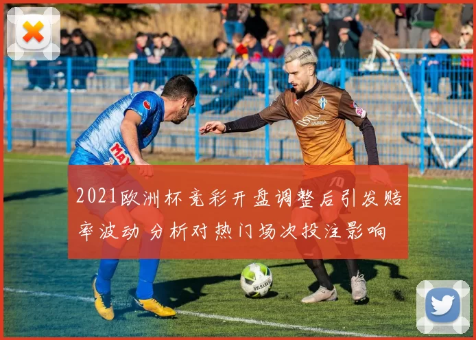 2021欧洲杯竞彩开盘调整后引发赔率波动 分析对热门场次投注影响