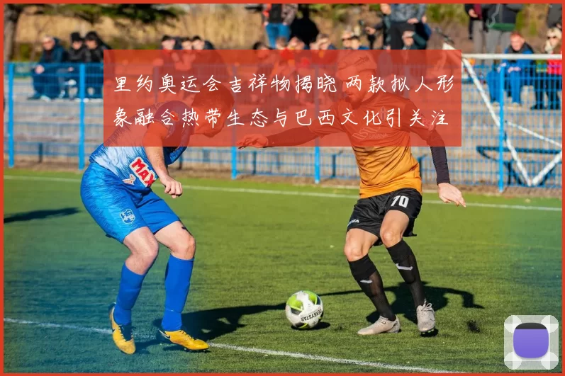 里约奥运会吉祥物揭晓 两款拟人形象融合热带生态与巴西文化引关注