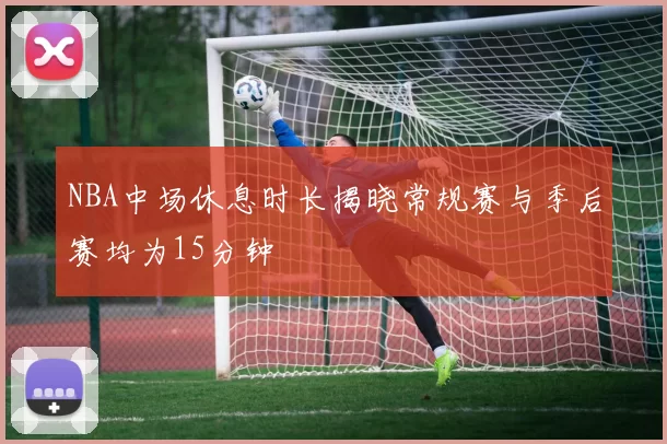 NBA中场休息时长揭晓常规赛与季后赛均为15分钟