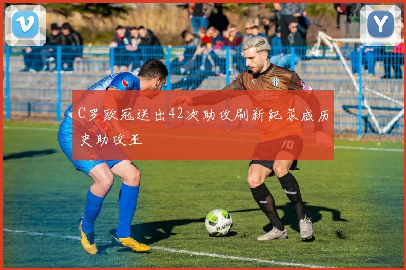 C罗欧冠送出42次助攻刷新纪录成历史助攻王