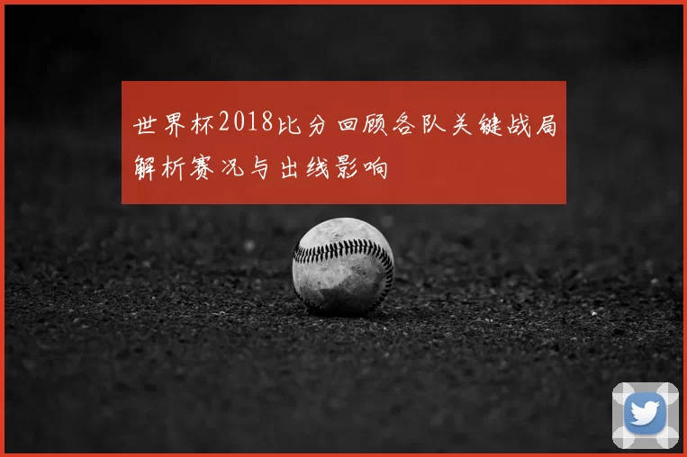 世界杯2018比分回顾各队关键战局解析赛况与出线影响