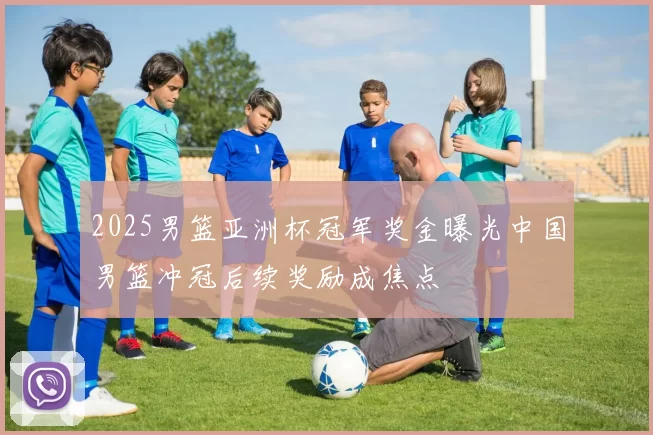 2025男篮亚洲杯冠军奖金曝光中国男篮冲冠后续奖励成焦点