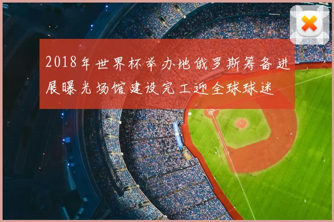 2018年世界杯举办地俄罗斯筹备进展曝光场馆建设完工迎全球球迷