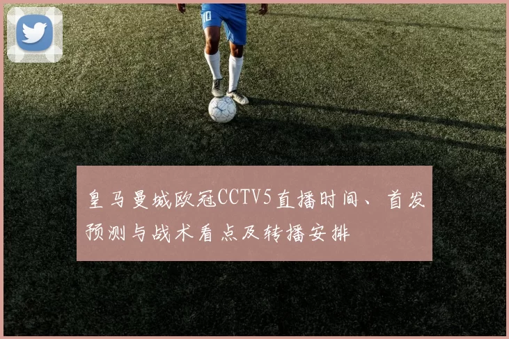 皇马曼城欧冠CCTV5直播时间、首发预测与战术看点及转播安排