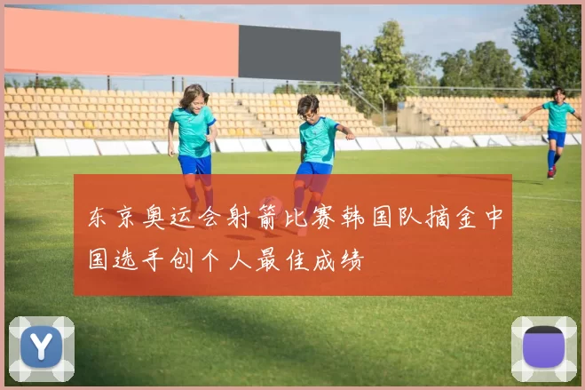 东京奥运会射箭比赛韩国队摘金中国选手创个人最佳成绩