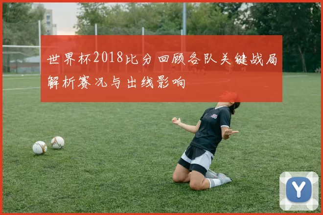 世界杯2018比分回顾各队关键战局解析赛况与出线影响