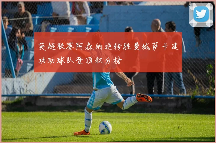 英超联赛阿森纳逆转胜曼城萨卡建功助球队登顶积分榜