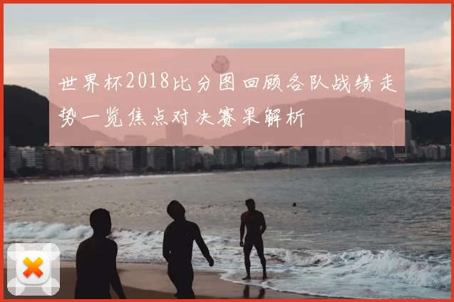 世界杯2018比分图回顾各队战绩走势一览焦点对决赛果解析