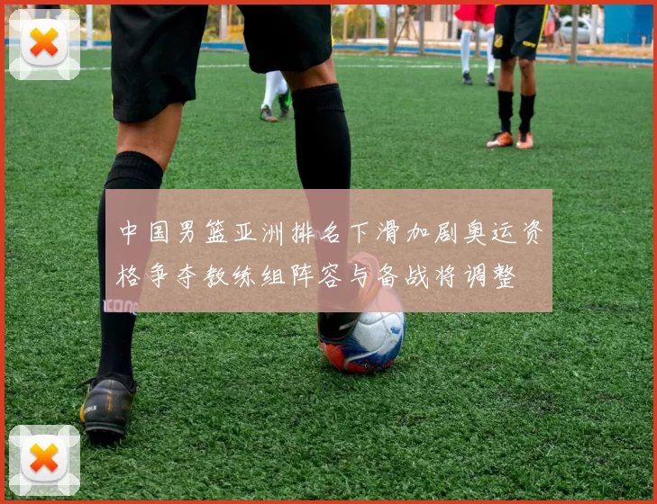 中国男篮亚洲排名下滑加剧奥运资格争夺教练组阵容与备战将调整