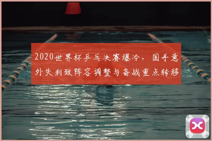 2020世界杯乒乓决赛爆冷，国手意外失利致阵容调整与备战重点转移