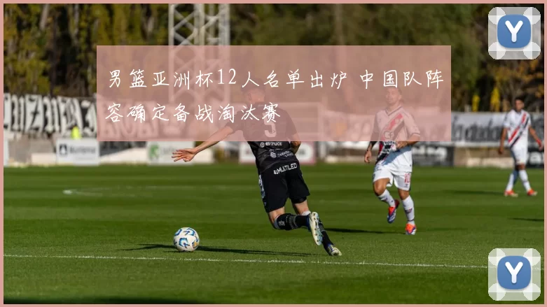 男篮亚洲杯12人名单出炉 中国队阵容确定备战淘汰赛
