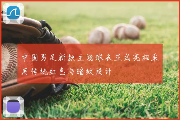 中国男足新款主场球衣正式亮相采用传统红色与暗纹设计