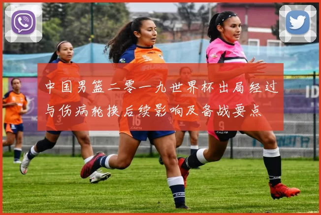 中国男篮二零一九世界杯出局经过与伤病轮换后续影响及备战要点