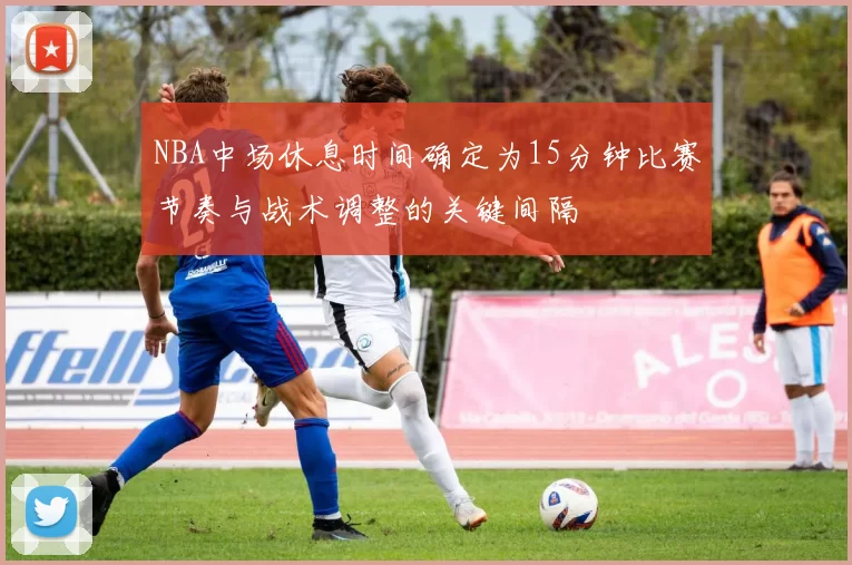 NBA中场休息时间确定为15分钟比赛节奏与战术调整的关键间隔