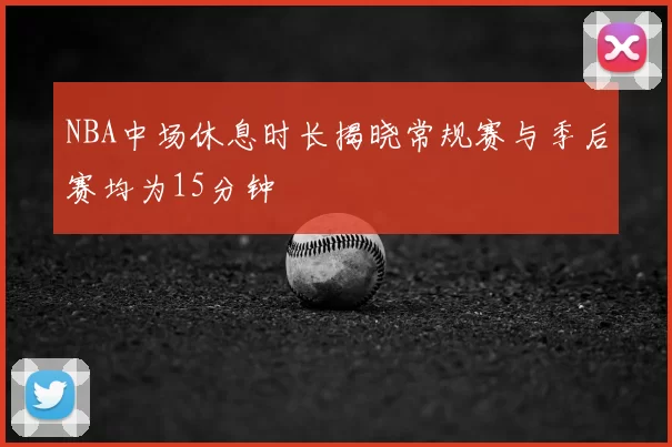NBA中场休息时长揭晓常规赛与季后赛均为15分钟