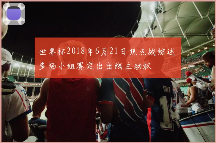 世界杯2018年6月21日焦点战综述 多场小组赛定出出线主动权