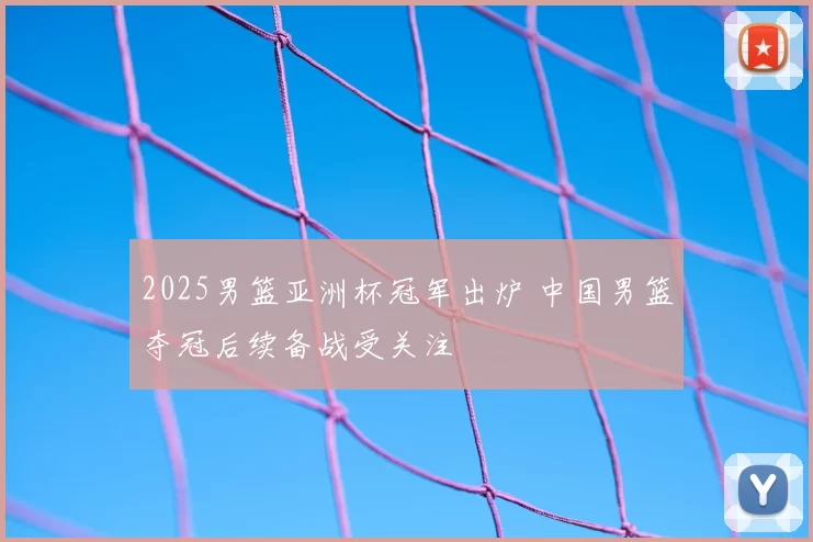 2025男篮亚洲杯冠军出炉 中国男篮夺冠后续备战受关注
