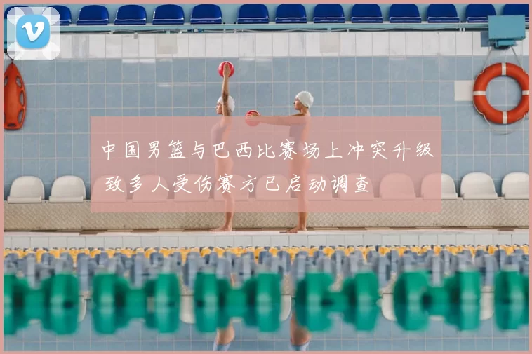 中国男篮与巴西比赛场上冲突升级 致多人受伤赛方已启动调查