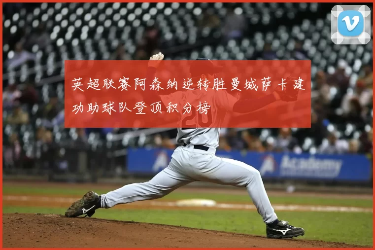 英超联赛阿森纳逆转胜曼城萨卡建功助球队登顶积分榜