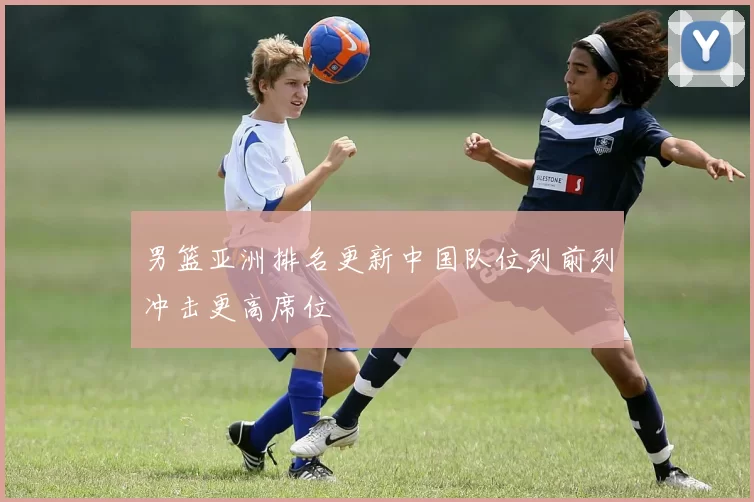 男篮亚洲排名更新中国队位列前列冲击更高席位