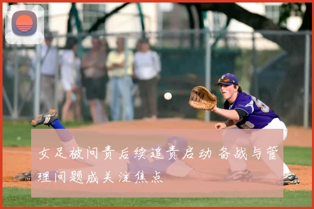 女足被问责后续追责启动 备战与管理问题成关注焦点