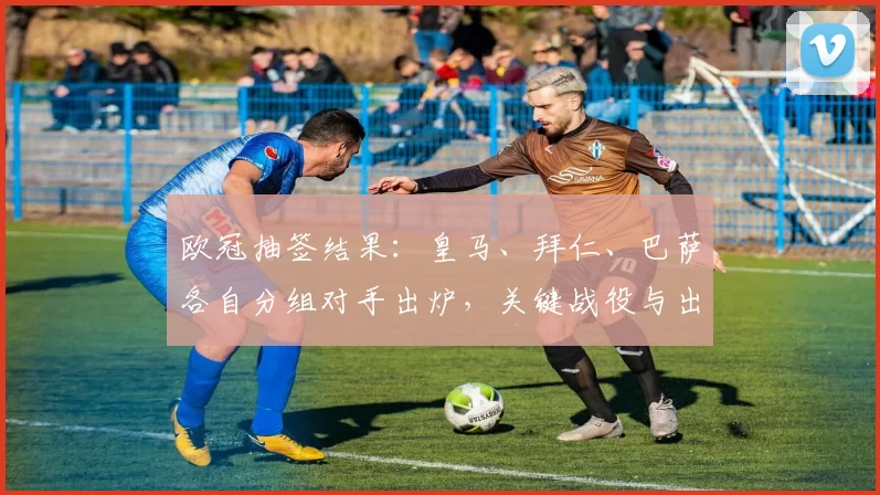 欧冠抽签结果：皇马、拜仁、巴萨各自分组对手出炉，关键战役与出线预测