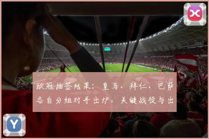 欧冠抽签结果：皇马、拜仁、巴萨各自分组对手出炉，关键战役与出线预测