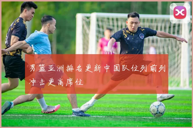 男篮亚洲排名更新中国队位列前列冲击更高席位